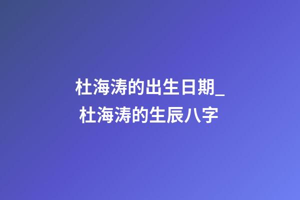 杜海涛的出生日期_ 杜海涛的生辰八字